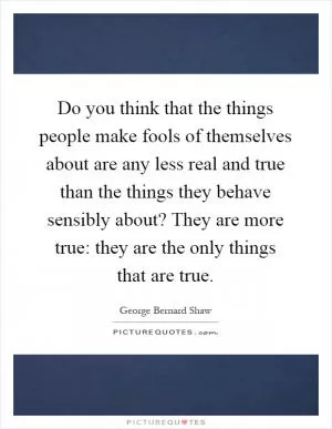 Do you think that the things people make fools of themselves about are any less real and true than the things they behave sensibly about? They are more true: they are the only things that are true Picture Quote #1