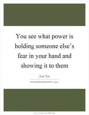 You see what power is holding someone else’s fear in your hand and showing it to them Picture Quote #1