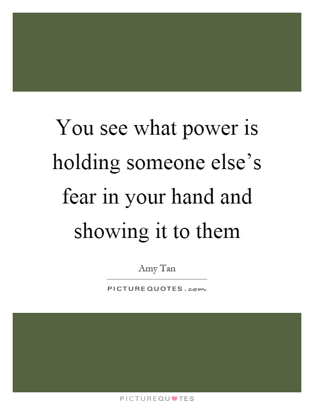 You see what power is holding someone else's fear in your hand and showing it to them Picture Quote #1