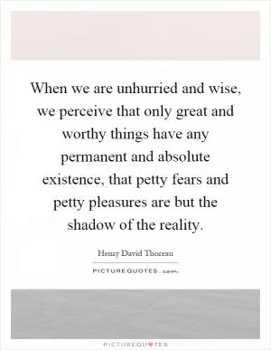 When we are unhurried and wise, we perceive that only great and worthy things have any permanent and absolute existence, that petty fears and petty pleasures are but the shadow of the reality Picture Quote #1