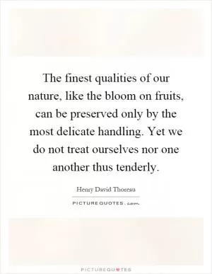 The finest qualities of our nature, like the bloom on fruits, can be preserved only by the most delicate handling. Yet we do not treat ourselves nor one another thus tenderly Picture Quote #1