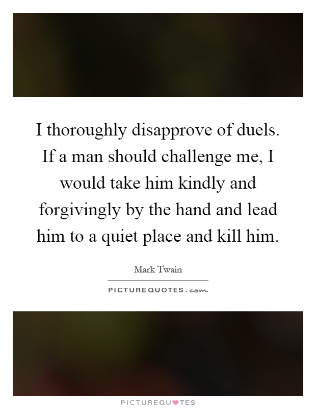 I thoroughly disapprove of duels. If a man should challenge me, I would take him kindly and forgivingly by the hand and lead him to a quiet place and kill him Picture Quote #1