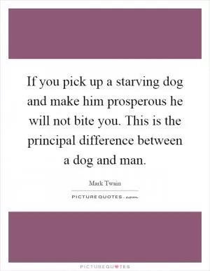 If you pick up a starving dog and make him prosperous he will not bite you. This is the principal difference between a dog and man Picture Quote #1