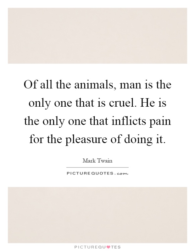 Of all the animals, man is the only one that is cruel. He is the only one that inflicts pain for the pleasure of doing it Picture Quote #1