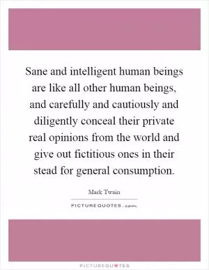 Sane and intelligent human beings are like all other human beings, and carefully and cautiously and diligently conceal their private real opinions from the world and give out fictitious ones in their stead for general consumption Picture Quote #1