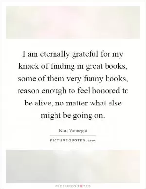 I am eternally grateful for my knack of finding in great books, some of them very funny books, reason enough to feel honored to be alive, no matter what else might be going on Picture Quote #1