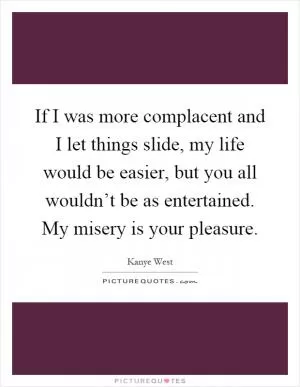 If I was more complacent and I let things slide, my life would be easier, but you all wouldn’t be as entertained. My misery is your pleasure Picture Quote #1