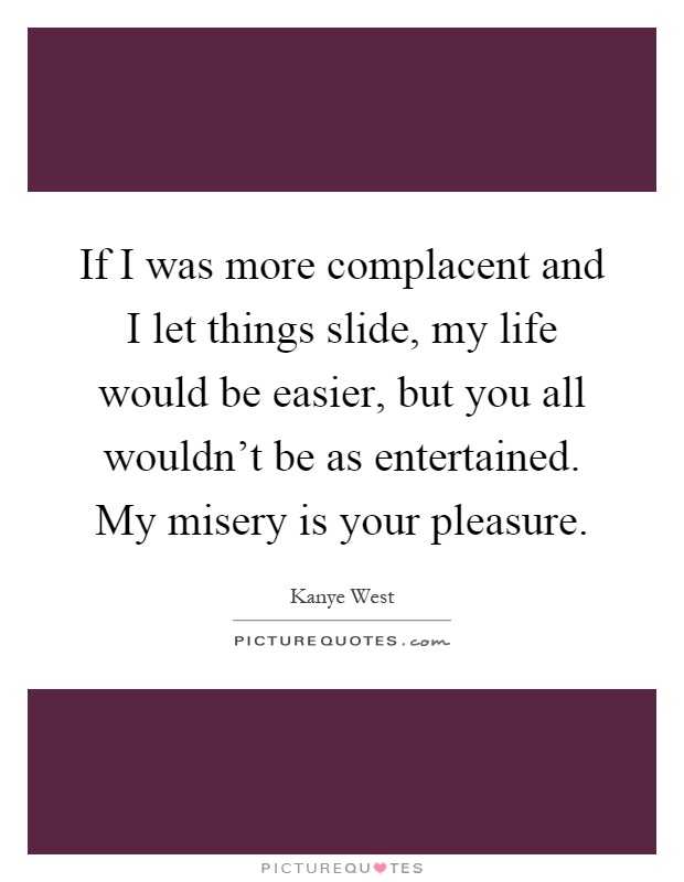 If I was more complacent and I let things slide, my life would be easier, but you all wouldn't be as entertained. My misery is your pleasure Picture Quote #1