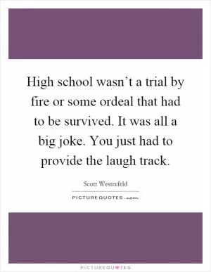 High school wasn’t a trial by fire or some ordeal that had to be survived. It was all a big joke. You just had to provide the laugh track Picture Quote #1