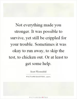 Not everything made you stronger. It was possible to survive, yet still be crippled for your trouble. Sometimes it was okay to run away, to skip the test, to chicken out. Or at least to get some help Picture Quote #1