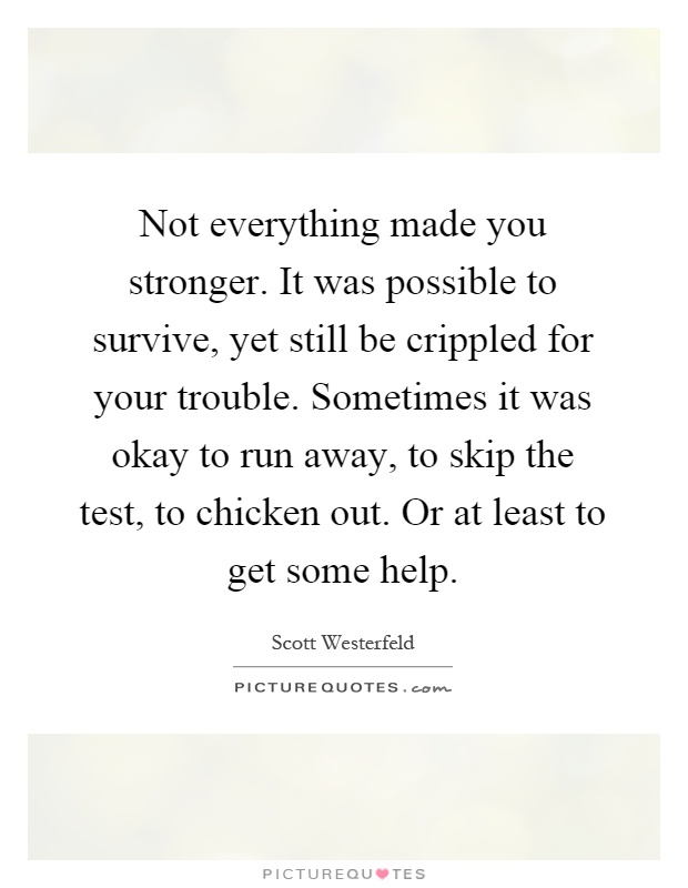Not everything made you stronger. It was possible to survive, yet still be crippled for your trouble. Sometimes it was okay to run away, to skip the test, to chicken out. Or at least to get some help Picture Quote #1