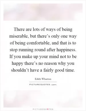 There are lots of ways of being miserable, but there’s only one way of being comfortable, and that is to stop running round after happiness. If you make up your mind not to be happy there’s no reason why you shouldn’t have a fairly good time Picture Quote #1
