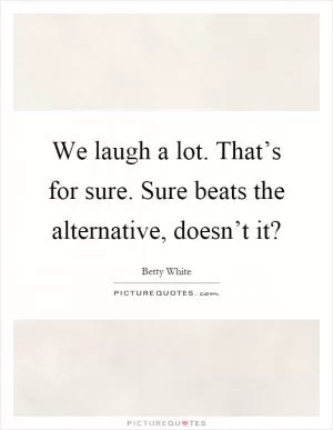 We laugh a lot. That’s for sure. Sure beats the alternative, doesn’t it? Picture Quote #1