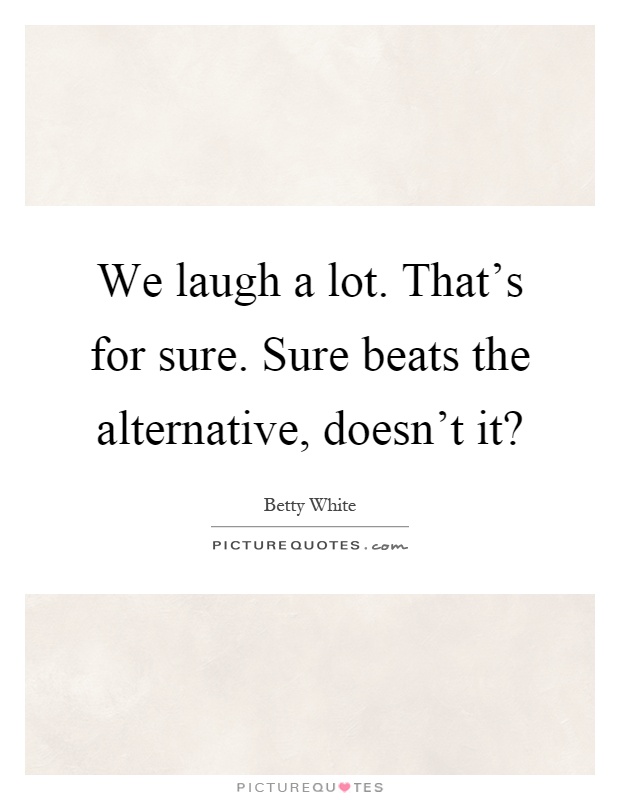 We laugh a lot. That's for sure. Sure beats the alternative, doesn't it? Picture Quote #1