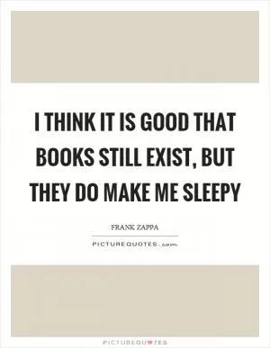 I think it is good that books still exist, but they do make me sleepy Picture Quote #1