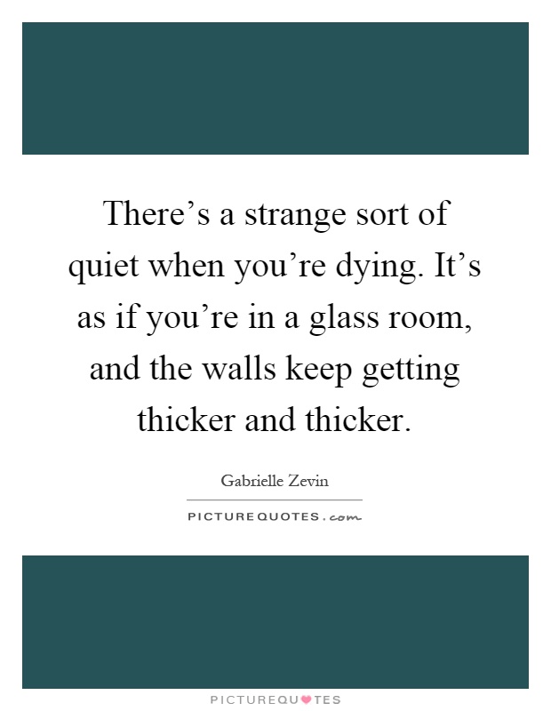 There's a strange sort of quiet when you're dying. It's as if you're in a glass room, and the walls keep getting thicker and thicker Picture Quote #1
