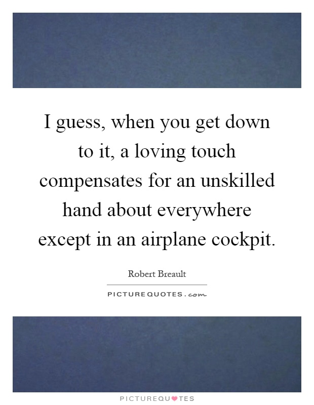 I guess, when you get down to it, a loving touch compensates for an unskilled hand about everywhere except in an airplane cockpit Picture Quote #1