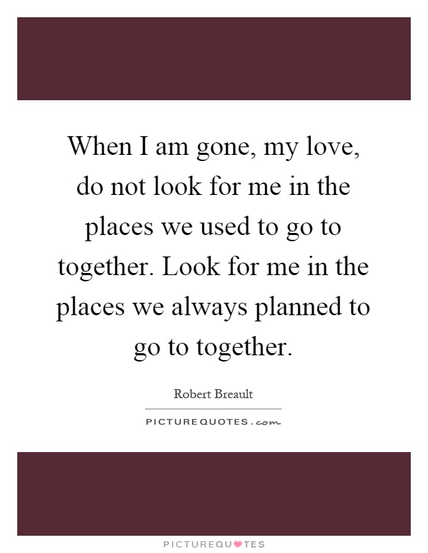 When I am gone, my love, do not look for me in the places we used to go to together. Look for me in the places we always planned to go to together Picture Quote #1