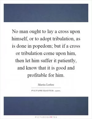 No man ought to lay a cross upon himself, or to adopt tribulation, as is done in popedom; but if a cross or tribulation come upon him, then let him suffer it patiently, and know that it is good and profitable for him Picture Quote #1