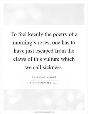 To feel keenly the poetry of a morning’s roses, one has to have just escaped from the claws of this vulture which we call sickness Picture Quote #1