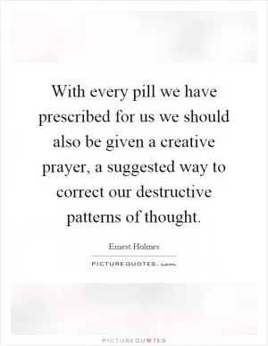 With every pill we have prescribed for us we should also be given a creative prayer, a suggested way to correct our destructive patterns of thought Picture Quote #1