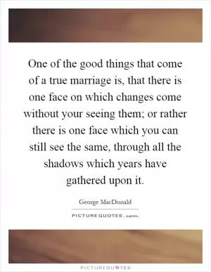 One of the good things that come of a true marriage is, that there is one face on which changes come without your seeing them; or rather there is one face which you can still see the same, through all the shadows which years have gathered upon it Picture Quote #1