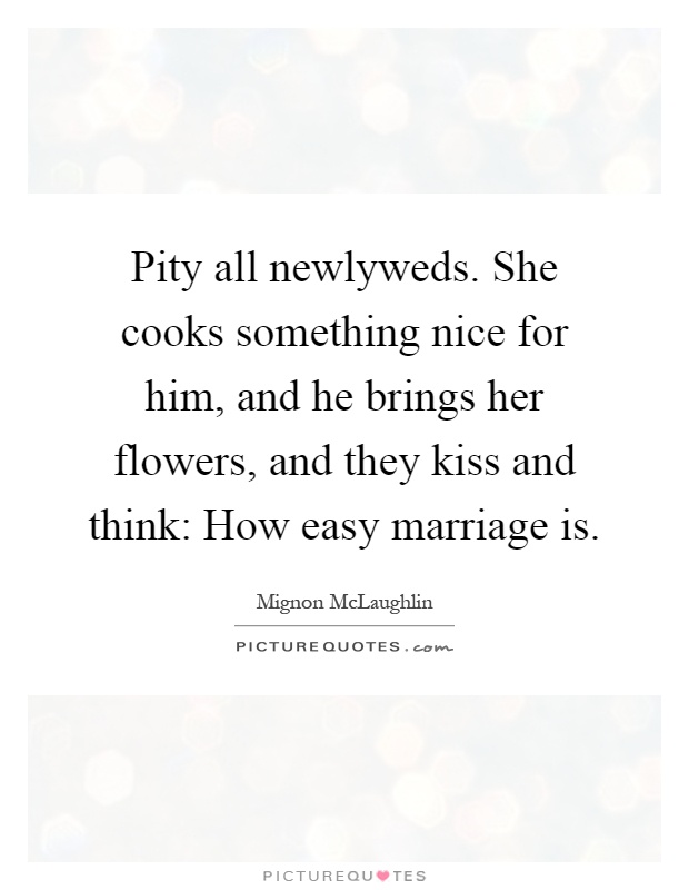 Pity all newlyweds. She cooks something nice for him, and he brings her flowers, and they kiss and think: How easy marriage is Picture Quote #1