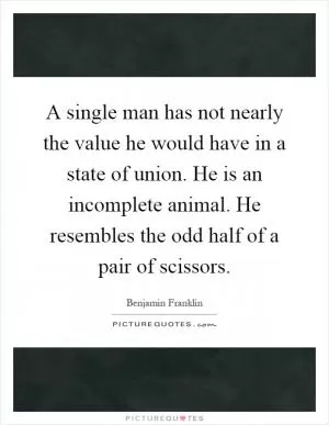 A single man has not nearly the value he would have in a state of union. He is an incomplete animal. He resembles the odd half of a pair of scissors Picture Quote #1