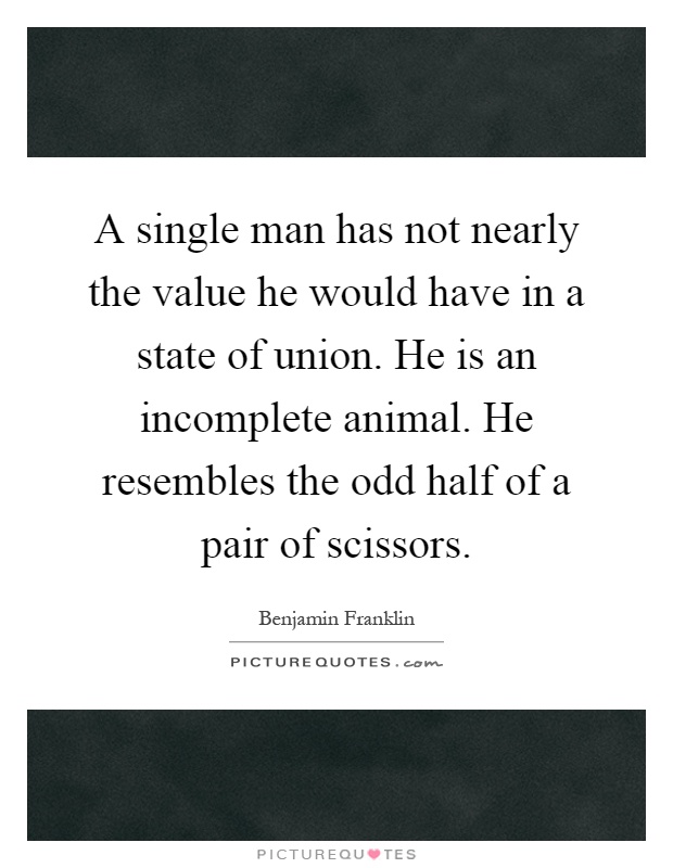A single man has not nearly the value he would have in a state of union. He is an incomplete animal. He resembles the odd half of a pair of scissors Picture Quote #1