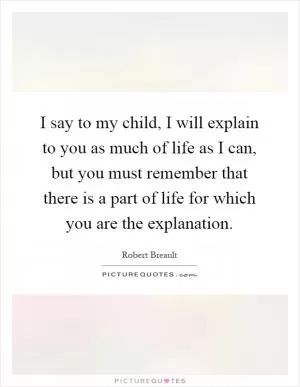 I say to my child, I will explain to you as much of life as I can, but you must remember that there is a part of life for which you are the explanation Picture Quote #1