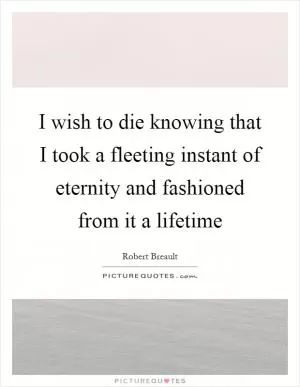 I wish to die knowing that I took a fleeting instant of eternity and fashioned from it a lifetime Picture Quote #1