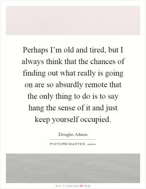 Perhaps I’m old and tired, but I always think that the chances of finding out what really is going on are so absurdly remote that the only thing to do is to say hang the sense of it and just keep yourself occupied Picture Quote #1