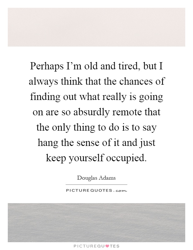 Perhaps I'm old and tired, but I always think that the chances of finding out what really is going on are so absurdly remote that the only thing to do is to say hang the sense of it and just keep yourself occupied Picture Quote #1