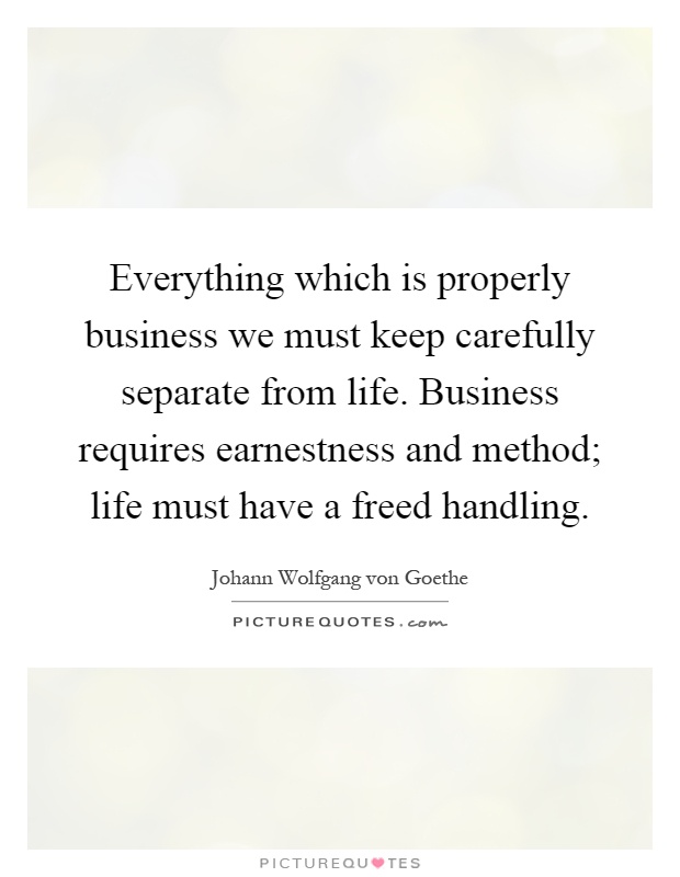 Everything which is properly business we must keep carefully separate from life. Business requires earnestness and method; life must have a freed handling Picture Quote #1