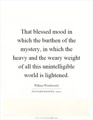 That blessed mood in which the burthen of the mystery, in which the heavy and the weary weight of all this unintelligible world is lightened Picture Quote #1