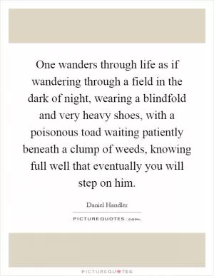One wanders through life as if wandering through a field in the dark of night, wearing a blindfold and very heavy shoes, with a poisonous toad waiting patiently beneath a clump of weeds, knowing full well that eventually you will step on him Picture Quote #1