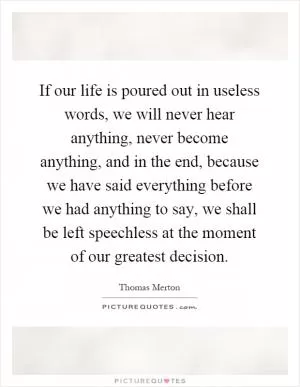If our life is poured out in useless words, we will never hear anything, never become anything, and in the end, because we have said everything before we had anything to say, we shall be left speechless at the moment of our greatest decision Picture Quote #1