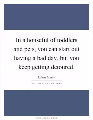 In a houseful of toddlers and pets, you can start out having a bad day, but you keep getting detoured Picture Quote #1