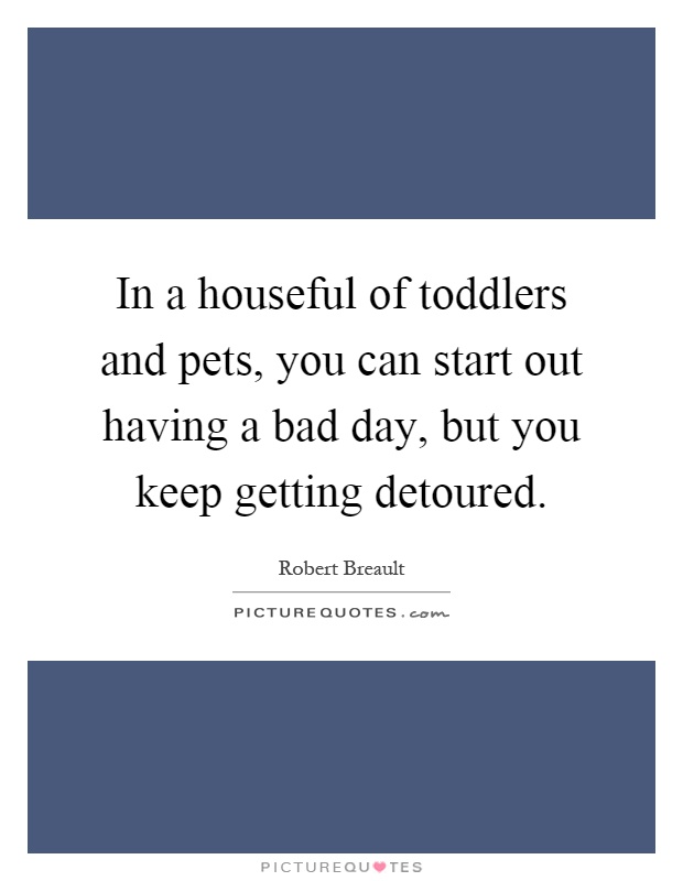 In a houseful of toddlers and pets, you can start out having a bad day, but you keep getting detoured Picture Quote #1