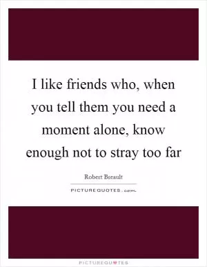 I like friends who, when you tell them you need a moment alone, know enough not to stray too far Picture Quote #1
