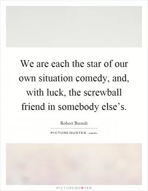 We are each the star of our own situation comedy, and, with luck, the screwball friend in somebody else’s Picture Quote #1