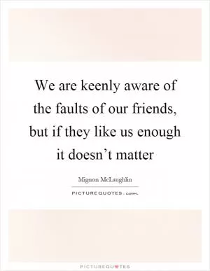 We are keenly aware of the faults of our friends, but if they like us enough it doesn’t matter Picture Quote #1