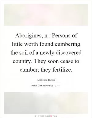 Aborigines, n.: Persons of little worth found cumbering the soil of a newly discovered country. They soon cease to cumber; they fertilize Picture Quote #1