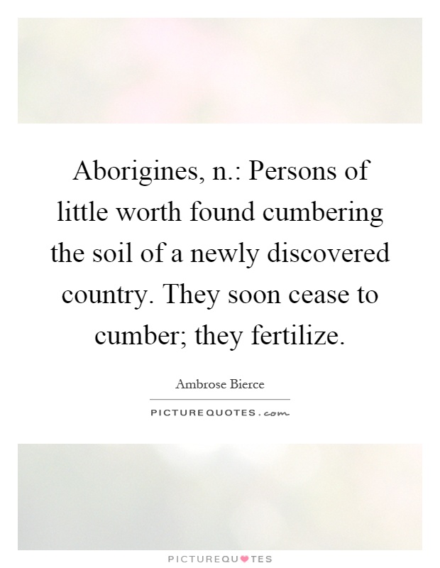 Aborigines, n.: Persons of little worth found cumbering the soil of a newly discovered country. They soon cease to cumber; they fertilize Picture Quote #1