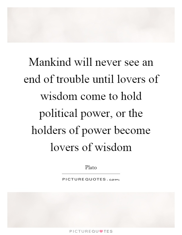 Mankind will never see an end of trouble until lovers of wisdom come to hold political power, or the holders of power become lovers of wisdom Picture Quote #1