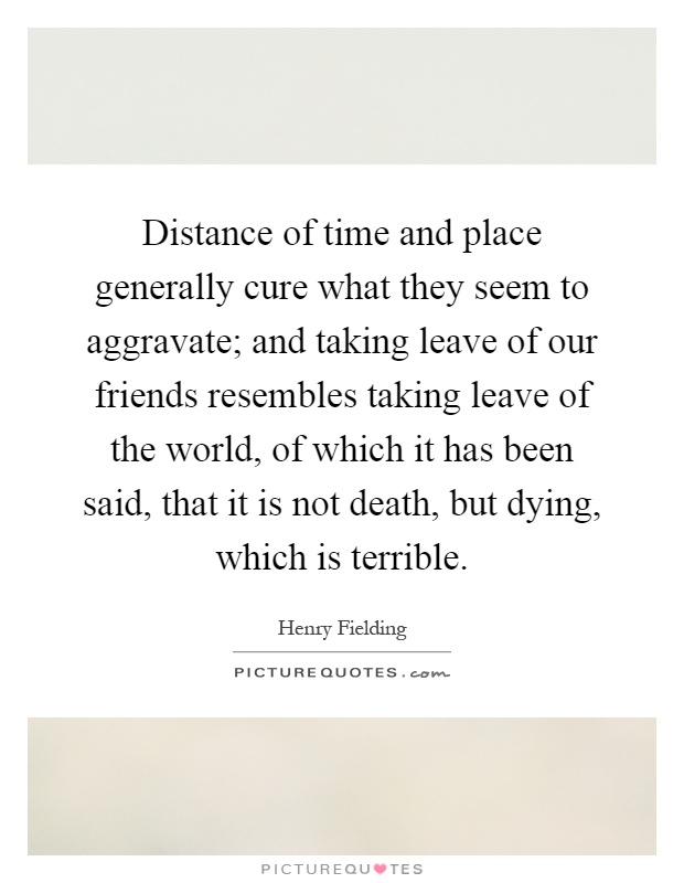 Distance of time and place generally cure what they seem to aggravate; and taking leave of our friends resembles taking leave of the world, of which it has been said, that it is not death, but dying, which is terrible Picture Quote #1