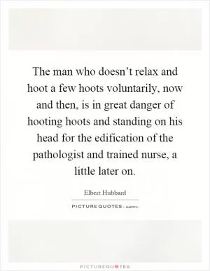 The man who doesn’t relax and hoot a few hoots voluntarily, now and then, is in great danger of hooting hoots and standing on his head for the edification of the pathologist and trained nurse, a little later on Picture Quote #1