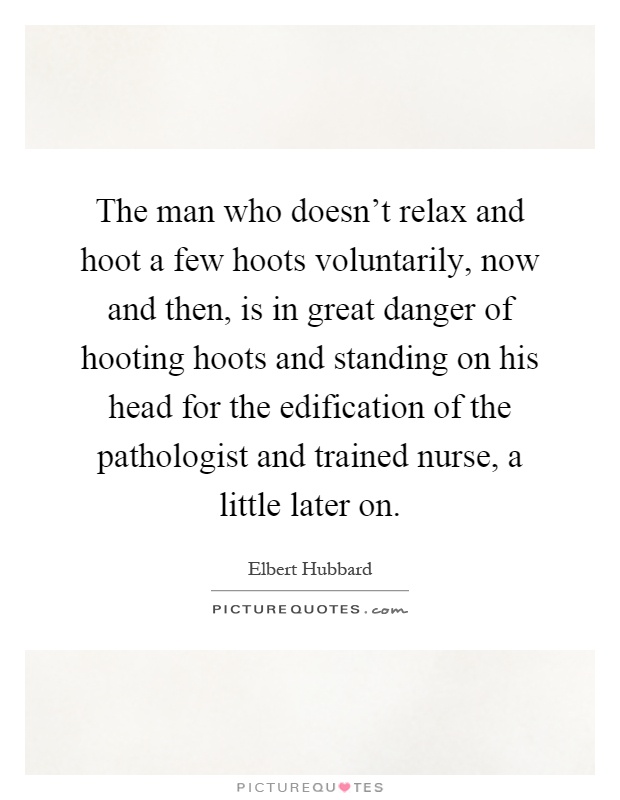 The man who doesn't relax and hoot a few hoots voluntarily, now and then, is in great danger of hooting hoots and standing on his head for the edification of the pathologist and trained nurse, a little later on Picture Quote #1