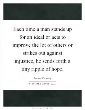 Each time a man stands up for an ideal or acts to improve the lot of others or strikes out against injustice, he sends forth a tiny ripple of hope Picture Quote #1