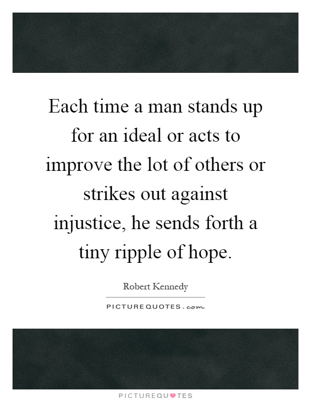 Each time a man stands up for an ideal or acts to improve the lot of others or strikes out against injustice, he sends forth a tiny ripple of hope Picture Quote #1